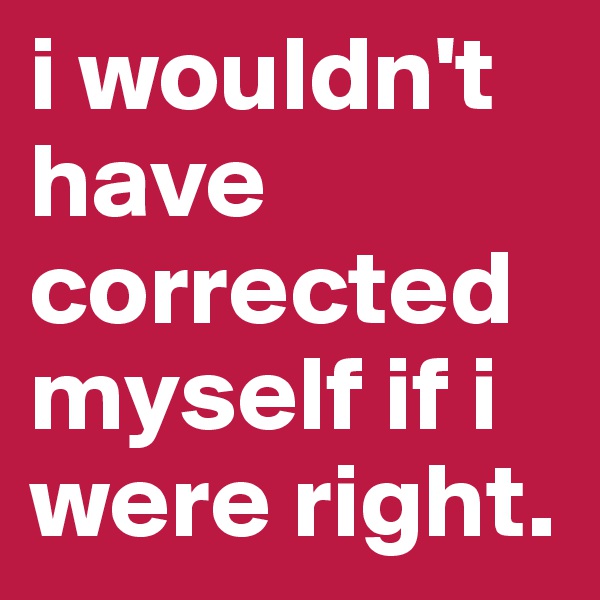 i wouldn't have corrected myself if i were right.