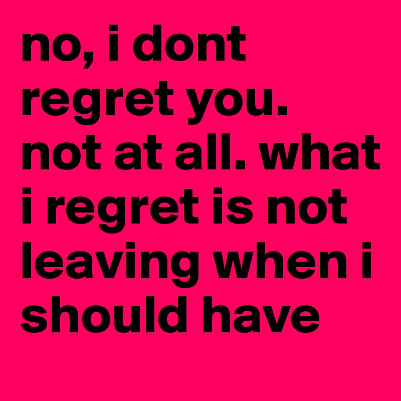 no, i dont regret you. not at all. what i regret is not leaving when i should have