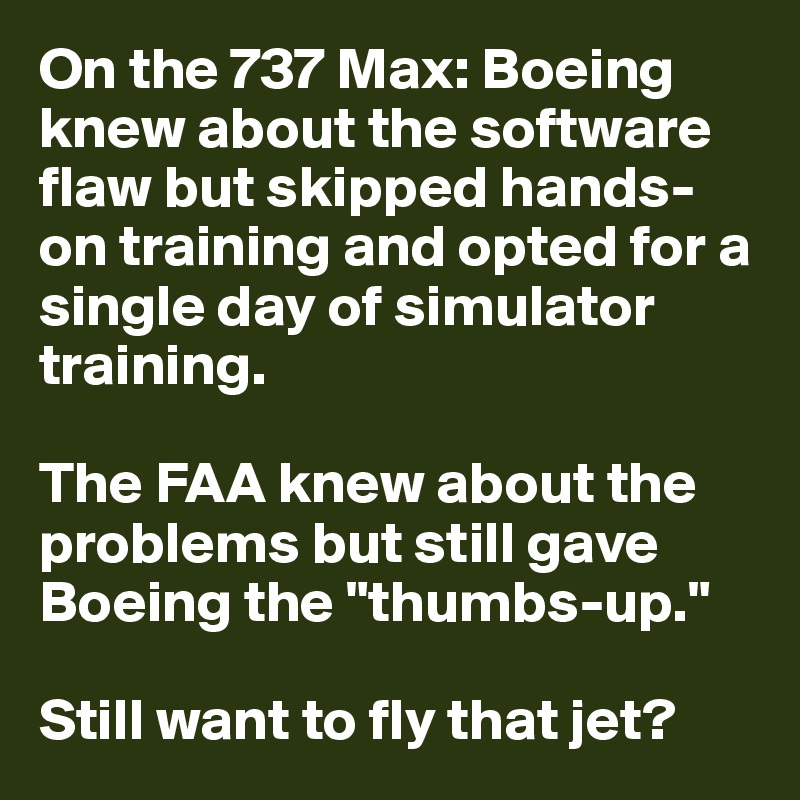 On the 737 Max: Boeing knew about the software flaw but skipped hands-on training and opted for a single day of simulator training.

The FAA knew about the problems but still gave Boeing the "thumbs-up."

Still want to fly that jet?