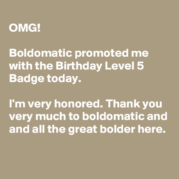 
OMG!

Boldomatic promoted me with the Birthday Level 5 Badge today.

I'm very honored. Thank you very much to boldomatic and and all the great bolder here.

