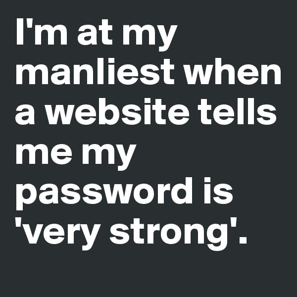 I'm at my manliest when a website tells me my password is 'very strong'.