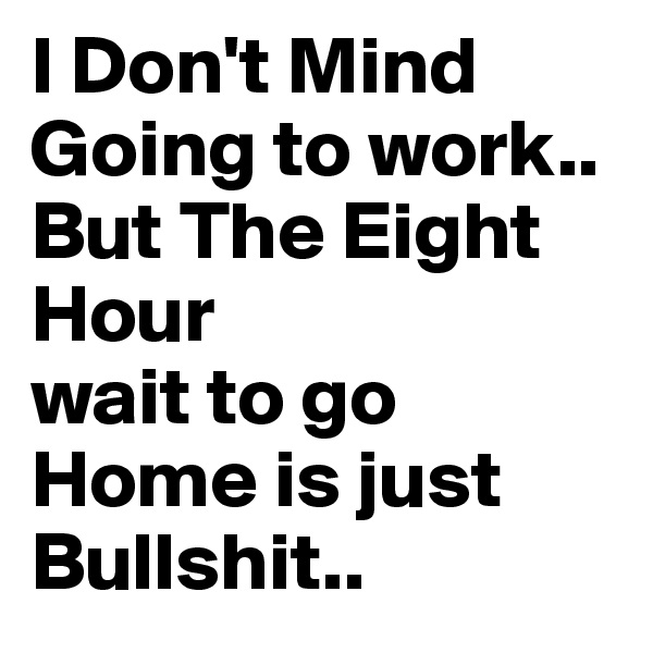 I Don't Mind
Going to work..
But The Eight Hour
wait to go Home is just Bullshit..
