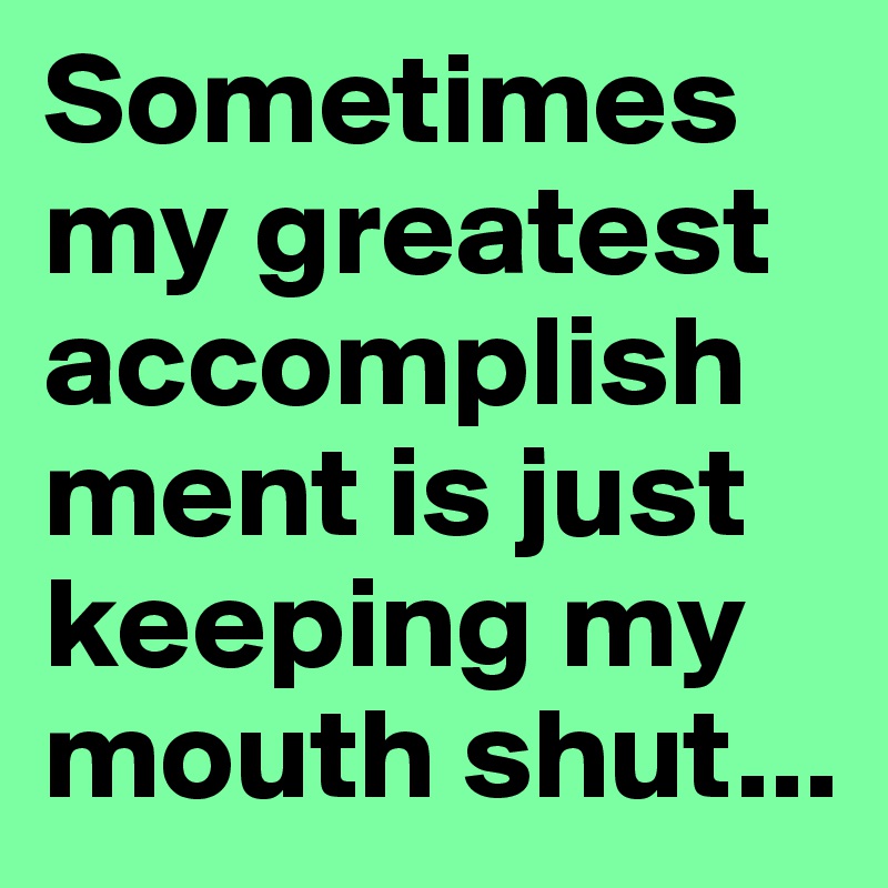 Sometimes my greatest accomplishment is just keeping my mouth shut...