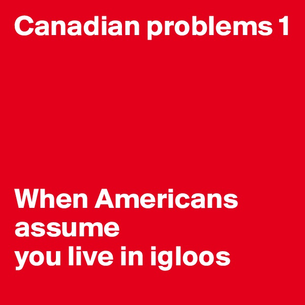 Canadian problems 1





When Americans assume 
you live in igloos