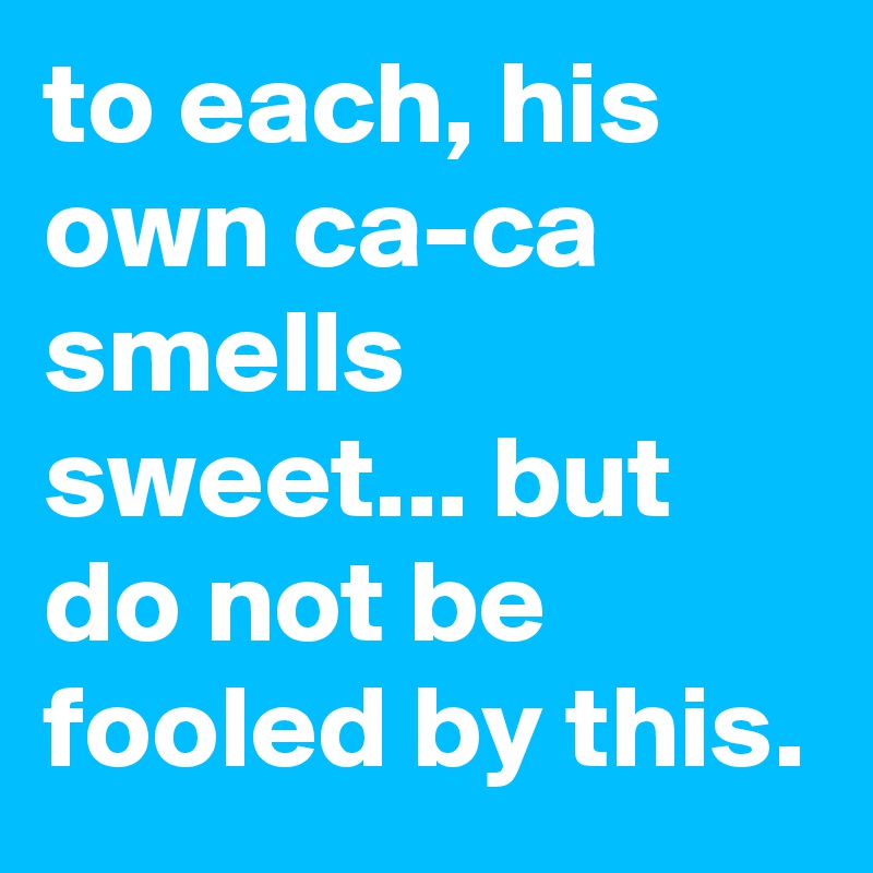 to each, his own ca-ca smells sweet... but do not be fooled by this.