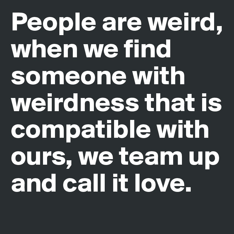 People are weird, when we find someone with weirdness that is compatible with ours, we team up and call it love.