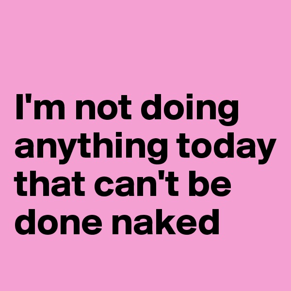 

I'm not doing anything today that can't be done naked