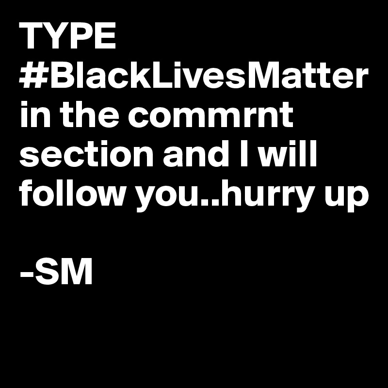 TYPE
#BlackLivesMatter
in the commrnt section and I will follow you..hurry up

-SM