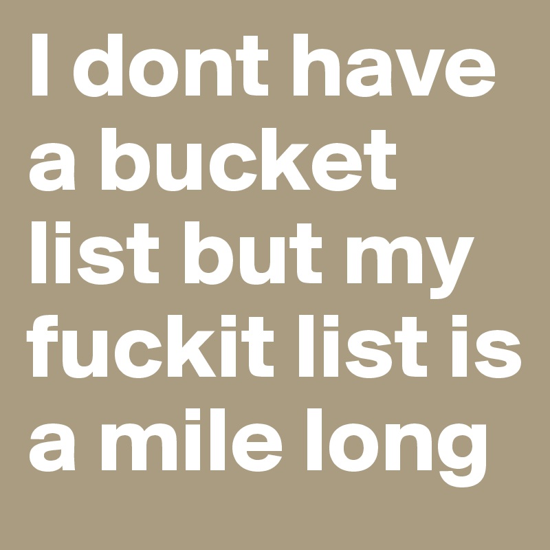 I dont have a bucket list but my fuckit list is a mile long