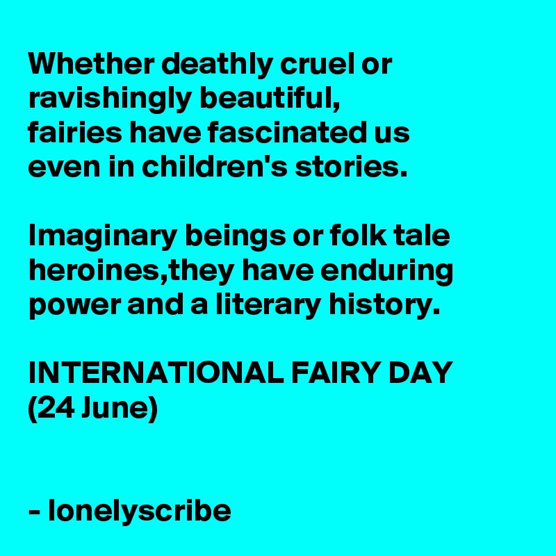 Whether deathly cruel or ravishingly beautiful,
fairies have fascinated us
even in children's stories.

Imaginary beings or folk tale heroines,they have enduring power and a literary history.

INTERNATIONAL FAIRY DAY
(24 June)
 

- lonelyscribe 