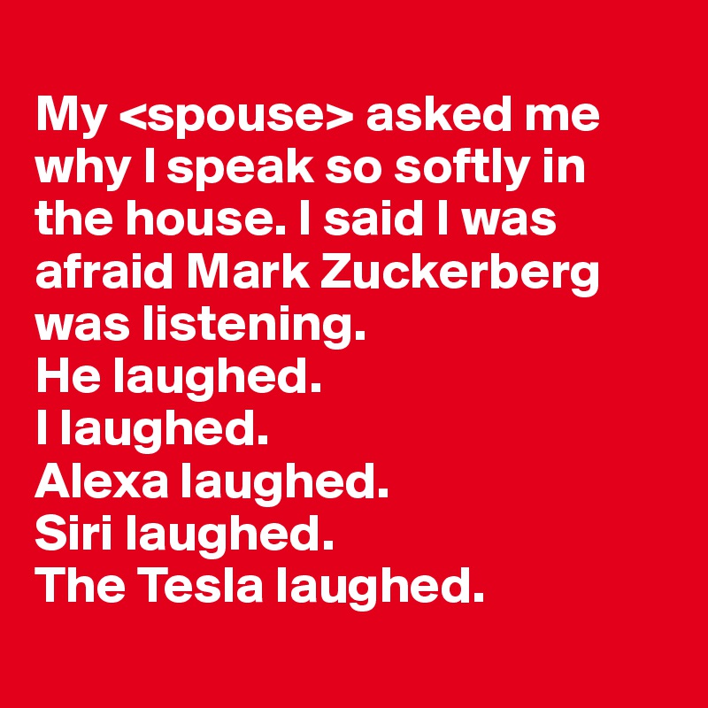 
My <spouse> asked me why I speak so softly in the house. I said I was afraid Mark Zuckerberg was listening.
He laughed. 
I laughed. 
Alexa laughed. 
Siri laughed.
The Tesla laughed. 
