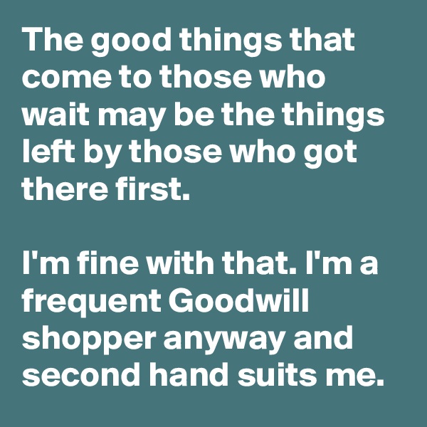 The good things that come to those who wait may be the things left by those who got there first.

I'm fine with that. I'm a frequent Goodwill shopper anyway and second hand suits me.