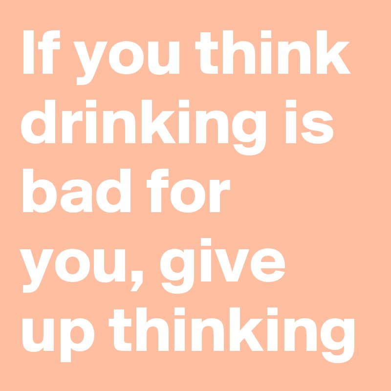 If you think drinking is bad for you, give up thinking