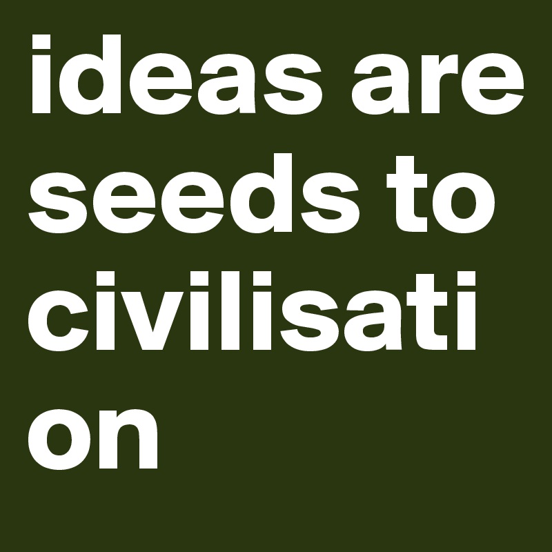 ideas are seeds to civilisation