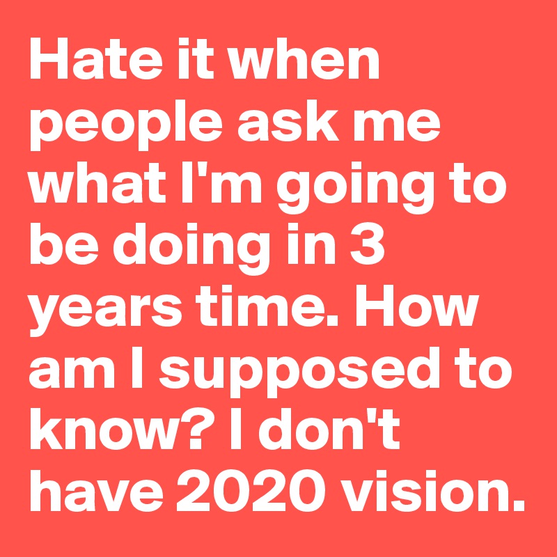 Hate it when people ask me what I'm going to be doing in 3 years time. How am I supposed to know? I don't have 2020 vision.