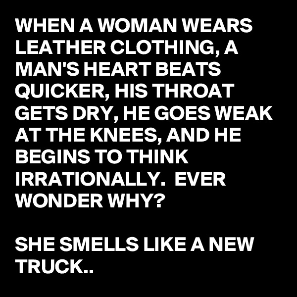 WHEN A WOMAN WEARS LEATHER CLOTHING, A MAN'S HEART BEATS QUICKER, HIS THROAT GETS DRY, HE GOES WEAK AT THE KNEES, AND HE BEGINS TO THINK IRRATIONALLY.  EVER WONDER WHY?

SHE SMELLS LIKE A NEW TRUCK..