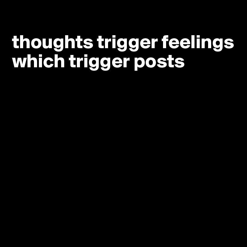 
thoughts trigger feelings which trigger posts







