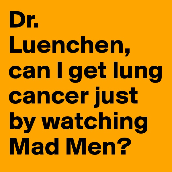 Dr. Luenchen, 
can I get lung cancer just by watching Mad Men? 