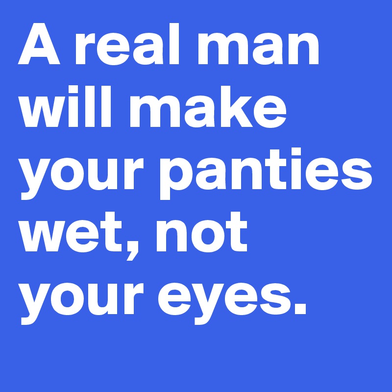 A real man will make your panties wet, not your eyes.
