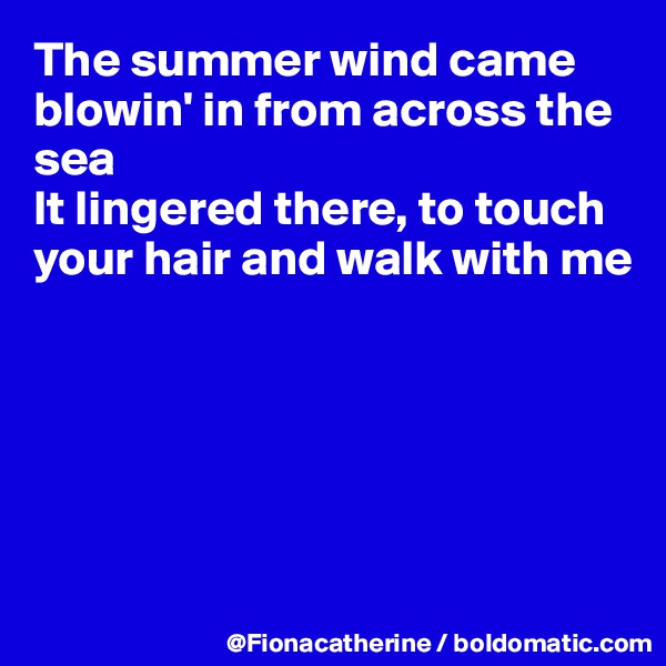 The summer wind came blowin' in from across the sea
It lingered there, to touch 
your hair and walk with me






