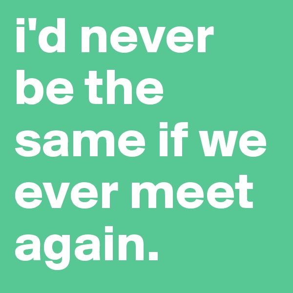 i'd never be the same if we ever meet again.