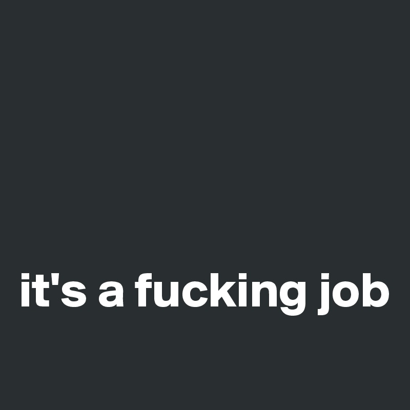 




it's a fucking job

