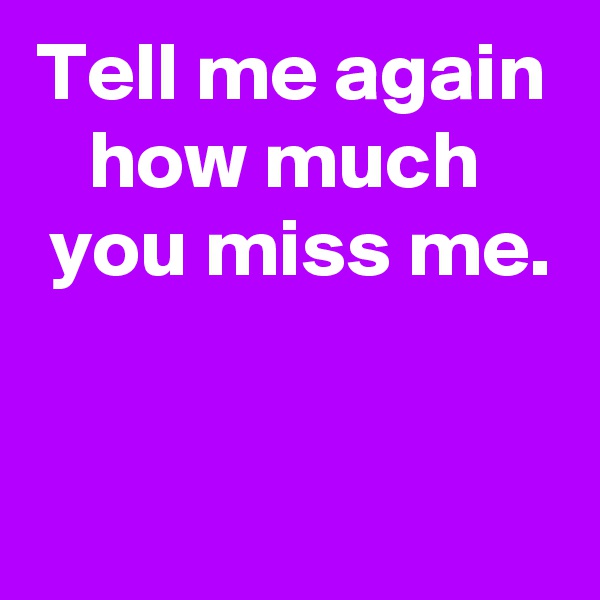 Tell me again how much 
 you miss me.


