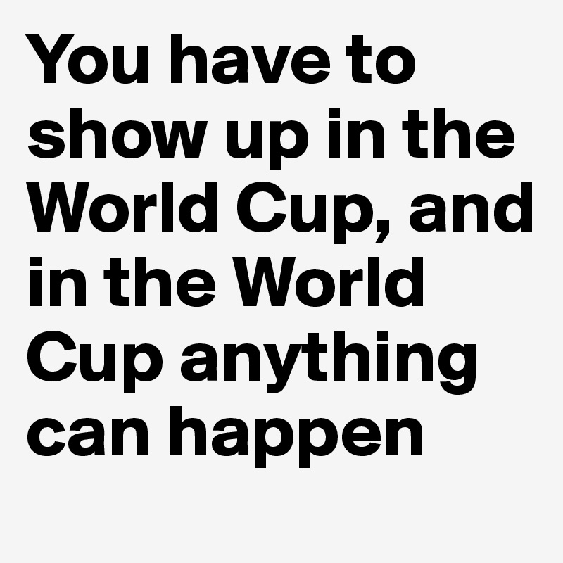 You have to show up in the World Cup, and in the World Cup anything can happen