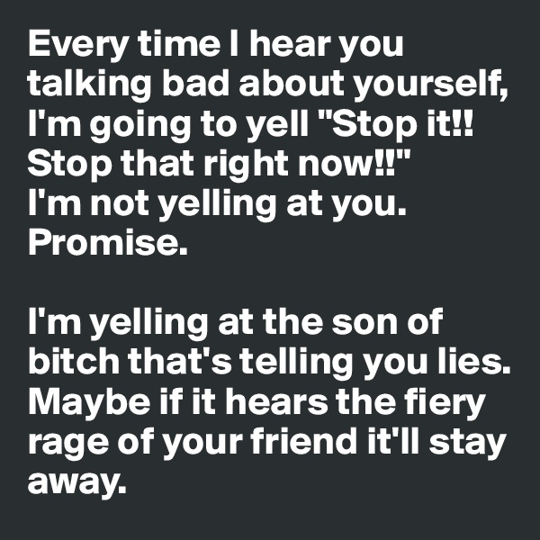 Every time I hear you talking bad about yourself, I'm going to yell "Stop it!! Stop that right now!!"
I'm not yelling at you. 
Promise. 

I'm yelling at the son of bitch that's telling you lies. Maybe if it hears the fiery rage of your friend it'll stay away. 