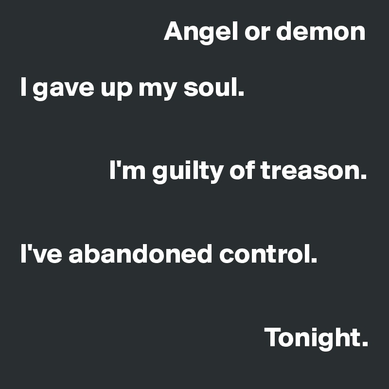                           Angel or demon

I gave up my soul.


                I'm guilty of treason.


I've abandoned control.


                                            Tonight.