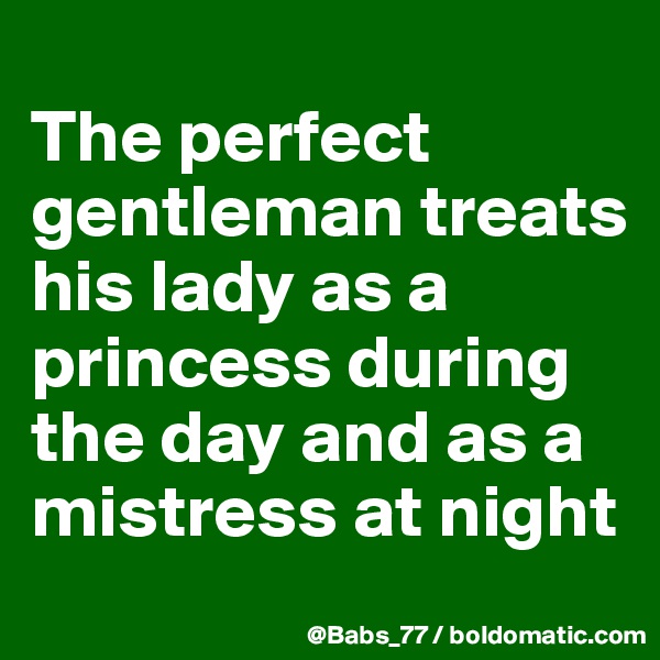 
The perfect gentleman treats his lady as a princess during the day and as a mistress at night