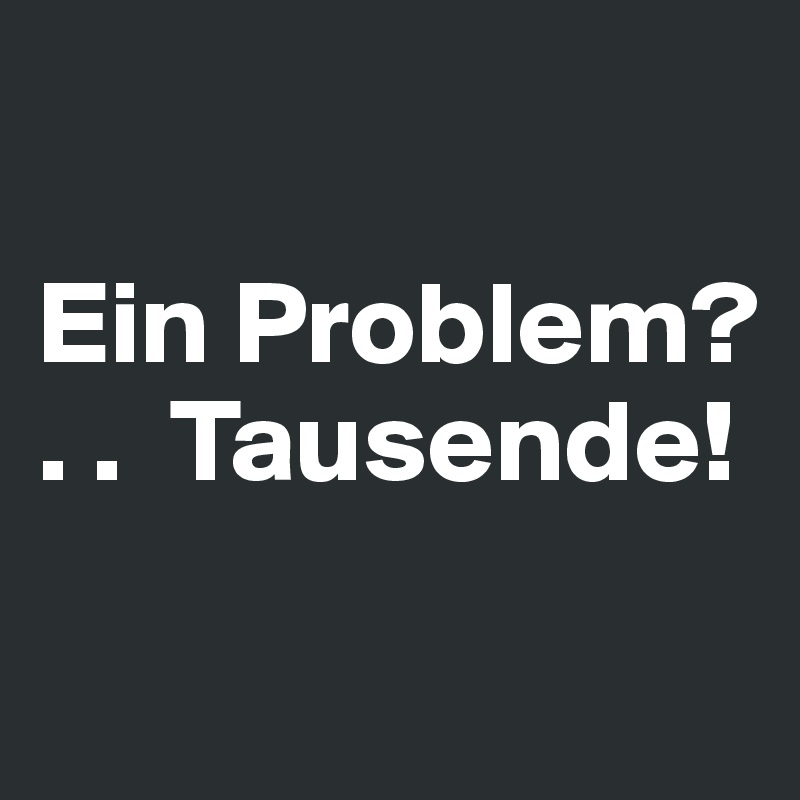 

Ein Problem? 
. .  Tausende! 

