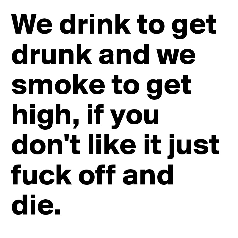 We drink to get drunk and we smoke to get high, if you don't like it just fuck off and die.                   
