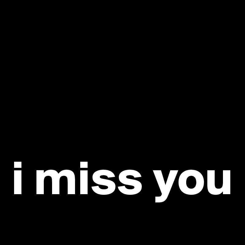 


i miss you