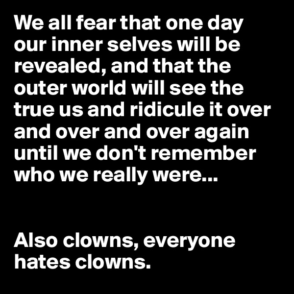 We all fear that one day our inner selves will be revealed, and that the outer world will see the true us and ridicule it over and over and over again until we don't remember who we really were...


Also clowns, everyone hates clowns.