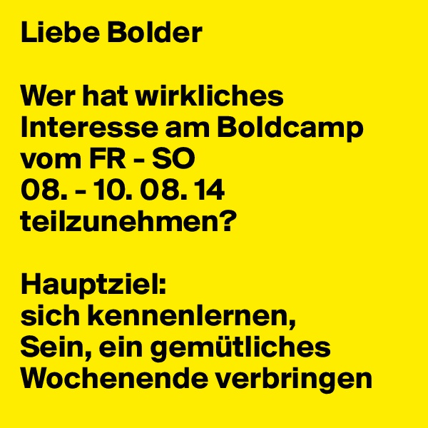 Liebe Bolder

Wer hat wirkliches Interesse am Boldcamp vom FR - SO 
08. - 10. 08. 14 teilzunehmen?

Hauptziel: 
sich kennenlernen, 
Sein, ein gemütliches Wochenende verbringen