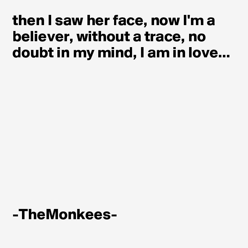 then I saw her face, now I'm a believer, without a trace, no doubt in my mind, I am in love...









-TheMonkees-