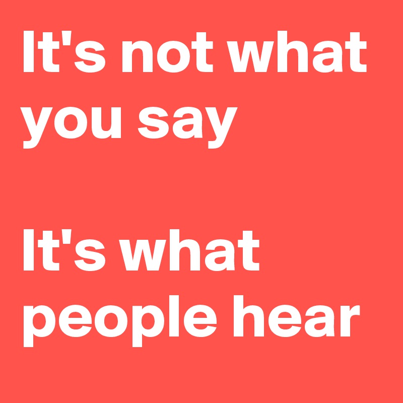 It's not what you say

It's what people hear