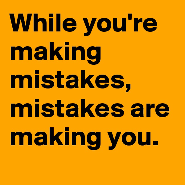 While you're making mistakes,  mistakes are making you. 