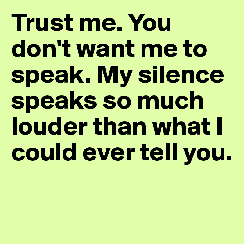 Trust me. You don't want me to speak. My silence speaks so much louder than what I could ever tell you. 

