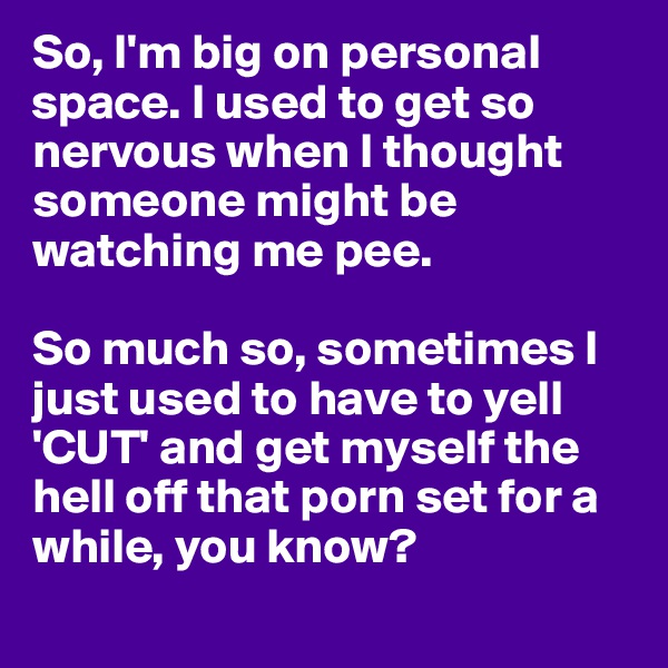 So, I'm big on personal space. I used to get so nervous when I thought someone might be watching me pee.

So much so, sometimes I just used to have to yell 'CUT' and get myself the hell off that porn set for a while, you know?
