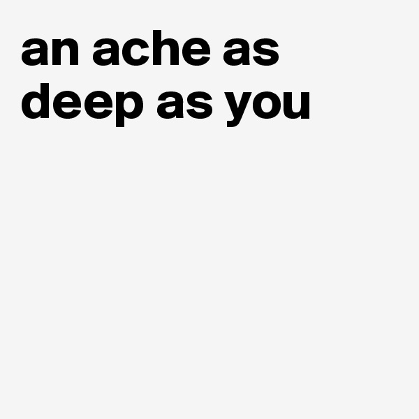 an ache as deep as you 




