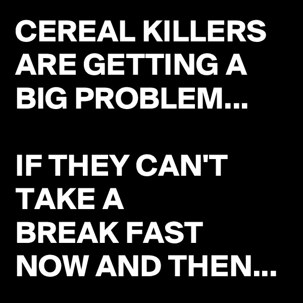 CEREAL KILLERS ARE GETTING A  BIG PROBLEM... 

IF THEY CAN'T TAKE A 
BREAK FAST 
NOW AND THEN...