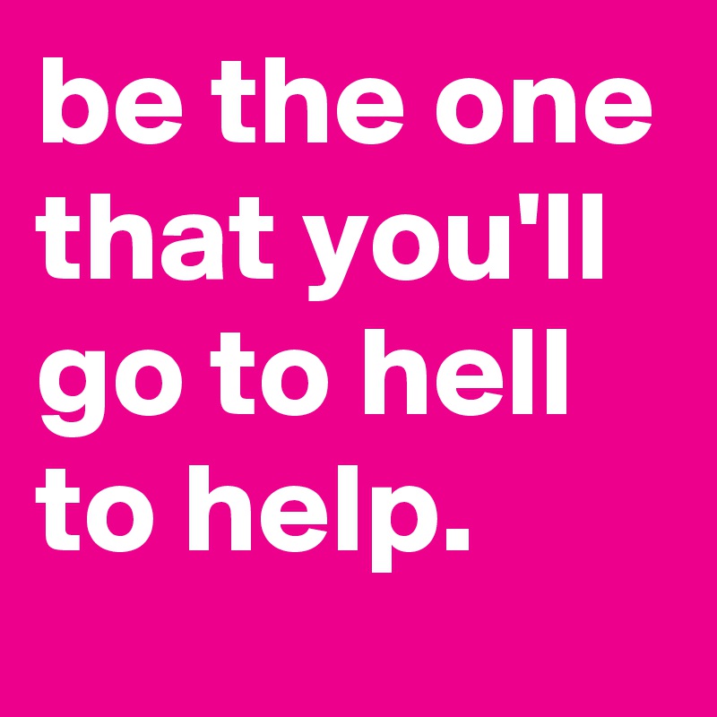 be the one that you'll go to hell to help.