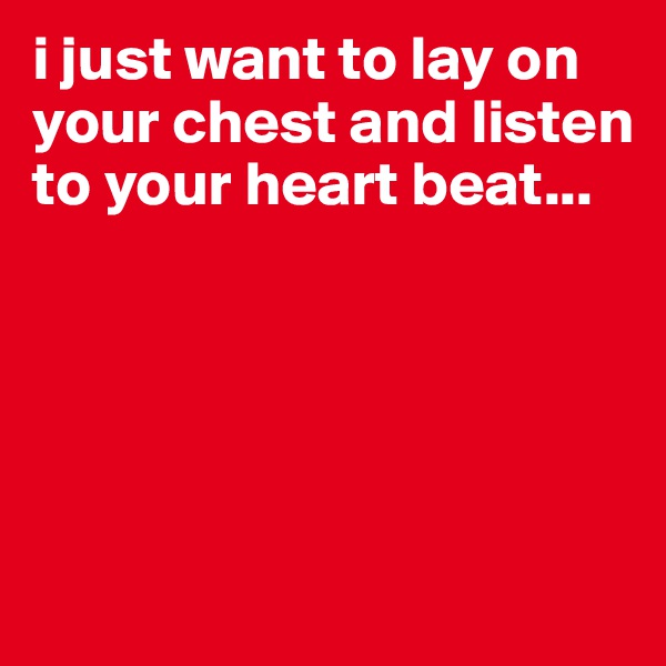 i just want to lay on your chest and listen to your heart beat...





