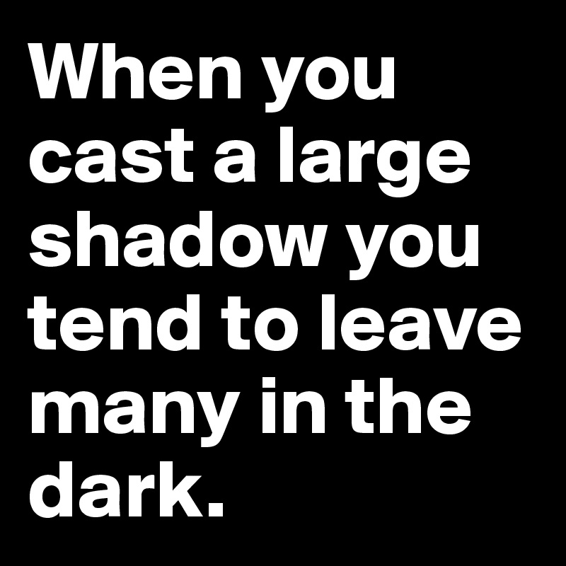 When you cast a large shadow you tend to leave many in the dark.