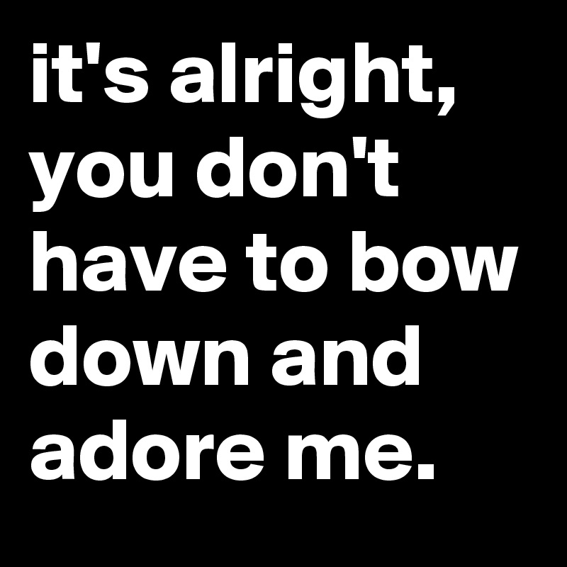 it's alright, you don't have to bow down and adore me.