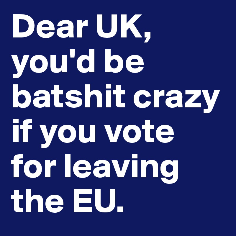 Dear UK, you'd be batshit crazy if you vote for leaving the EU.