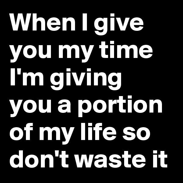When I give you my time I'm giving you a portion of my life so don't waste it