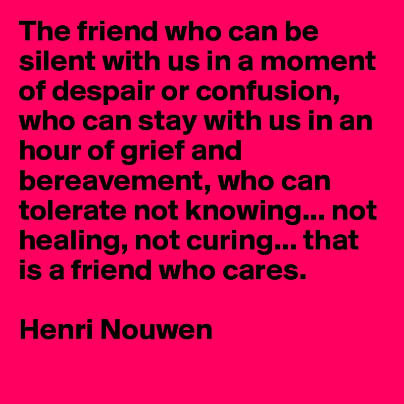 The friend who can be silent with us in a moment of despair or confusion, who can stay with us in an hour of grief and bereavement, who can tolerate not knowing... not healing, not curing... that is a friend who cares.

Henri Nouwen
